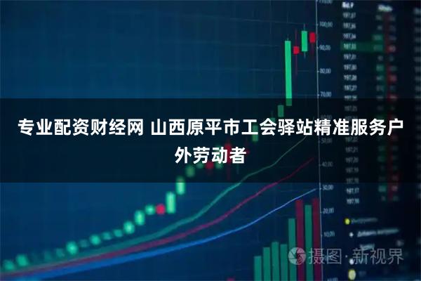专业配资财经网 山西原平市工会驿站精准服务户外劳动者