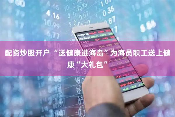 配资炒股开户 “送健康进海岛”为海员职工送上健康“大礼包”
